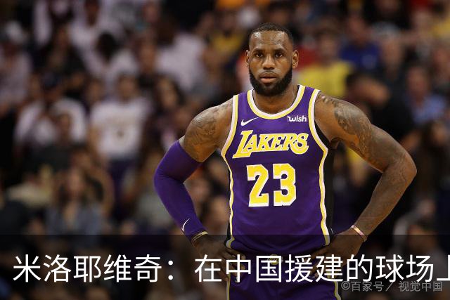 米洛耶维奇：在中国援建的球场上比赛意义非凡